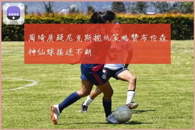 周琦质疑尼克斯挖坑策略赞布伦森神仙球接连不断
