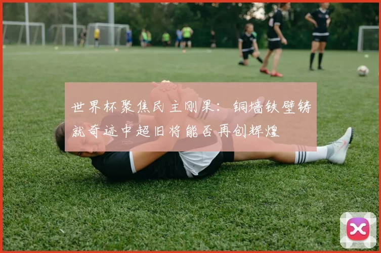 世界杯聚焦民主刚果：铜墙铁壁铸就奇迹中超旧将能否再创辉煌