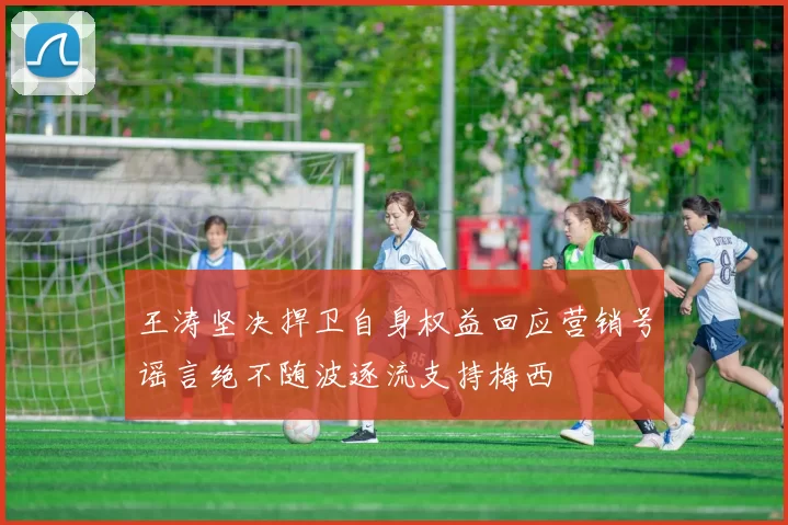 王涛坚决捍卫自身权益回应营销号谣言绝不随波逐流支持梅西