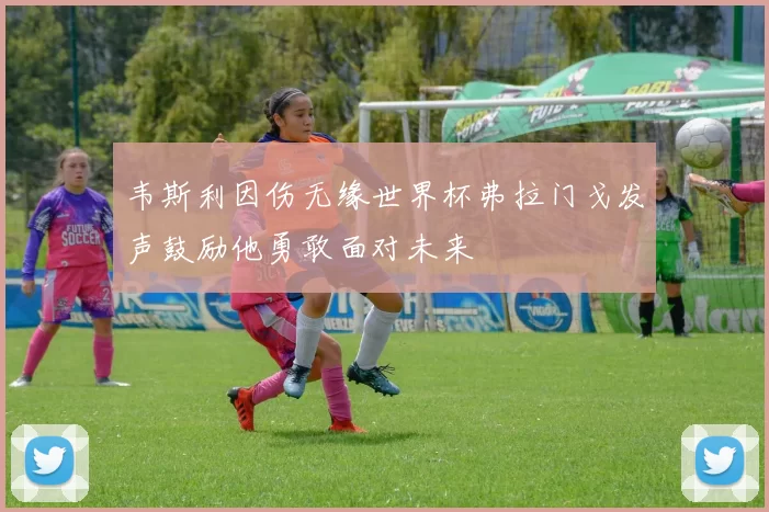 韦斯利因伤无缘世界杯弗拉门戈发声鼓励他勇敢面对未来