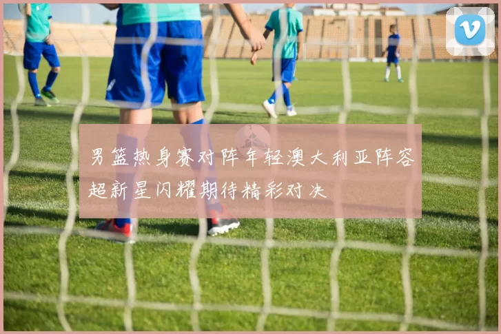 男篮热身赛对阵年轻澳大利亚阵容超新星闪耀期待精彩对决