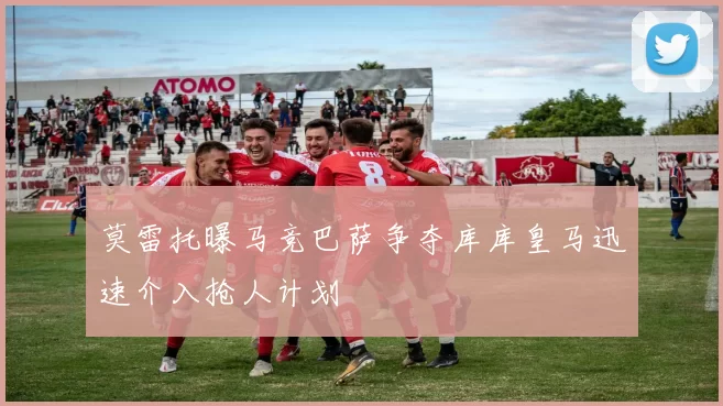 莫雷托曝马竞巴萨争夺库库皇马迅速介入抢人计划