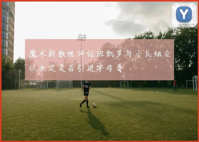 魔术新教练评估班凯罗与小瓦组合以决定是否引进字母哥