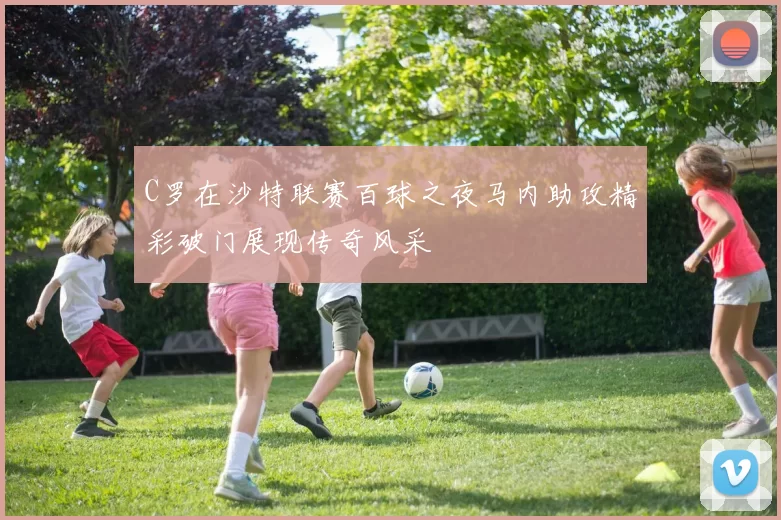 C罗在沙特联赛百球之夜马内助攻精彩破门展现传奇风采