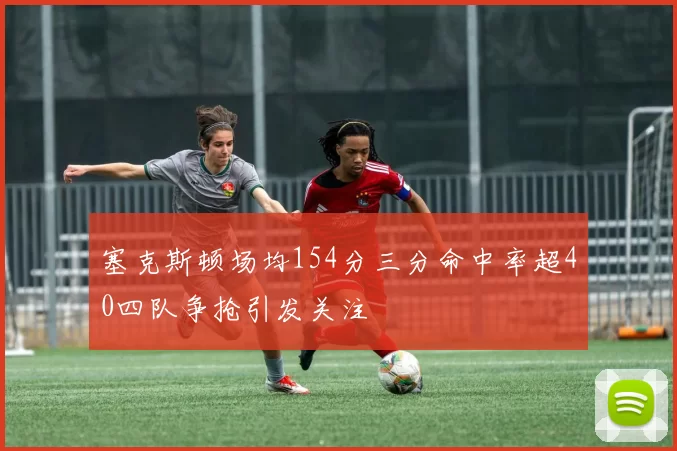 塞克斯顿场均154分三分命中率超40四队争抢引发关注