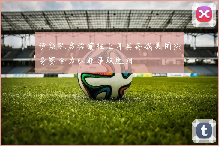 伊朗队启程前往土耳其备战美国热身赛全力以赴争取胜利