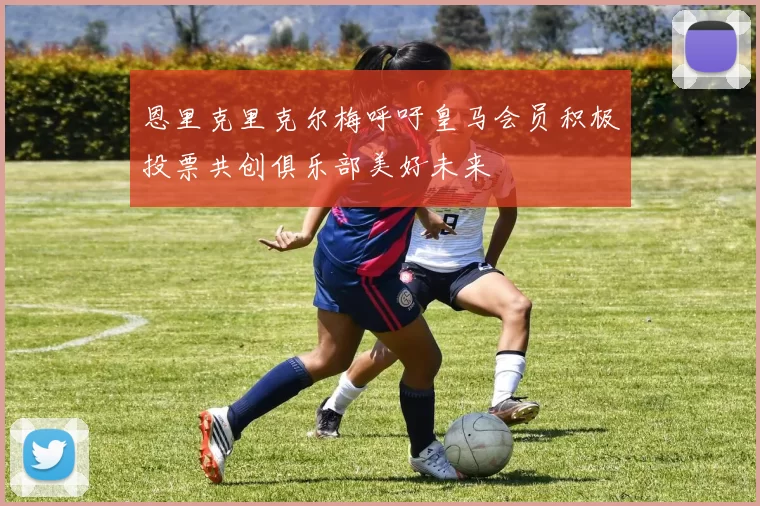 恩里克里克尔梅呼吁皇马会员积极投票共创俱乐部美好未来