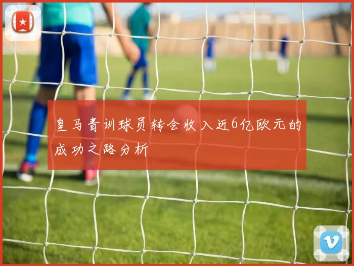 皇马青训球员转会收入近6亿欧元的成功之路分析
