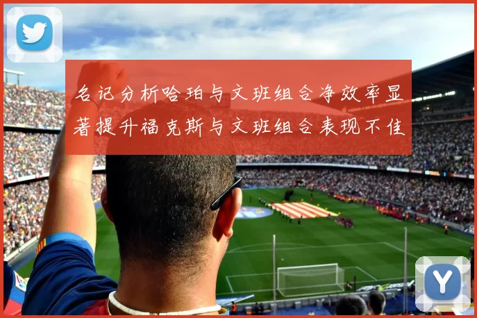 名记分析哈珀与文班组合净效率显著提升福克斯与文班组合表现不佳差距明显