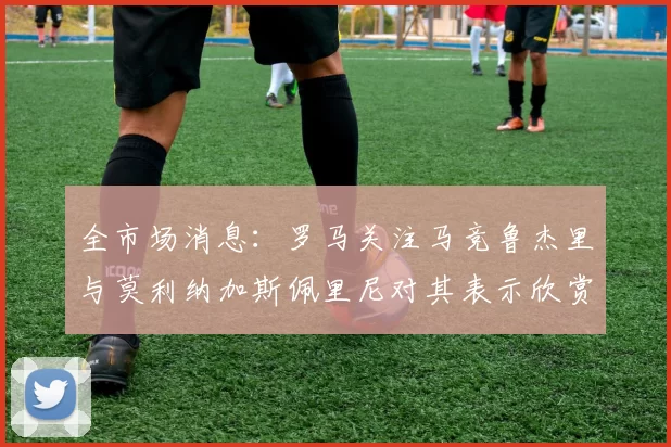 全市场消息：罗马关注马竞鲁杰里与莫利纳加斯佩里尼对其表示欣赏