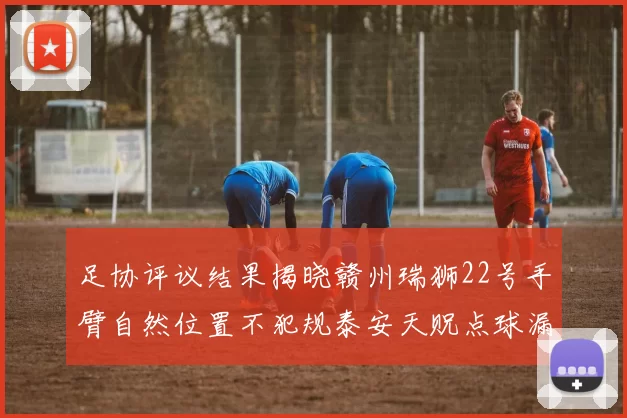 足协评议结果揭晓赣州瑞狮22号手臂自然位置不犯规泰安天贶点球漏判引争议