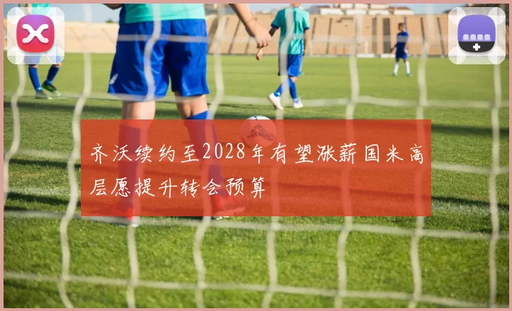 齐沃续约至2028年有望涨薪国米高层愿提升转会预算