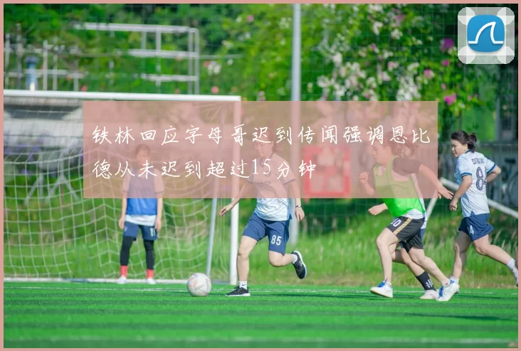 铁林回应字母哥迟到传闻强调恩比德从未迟到超过15分钟