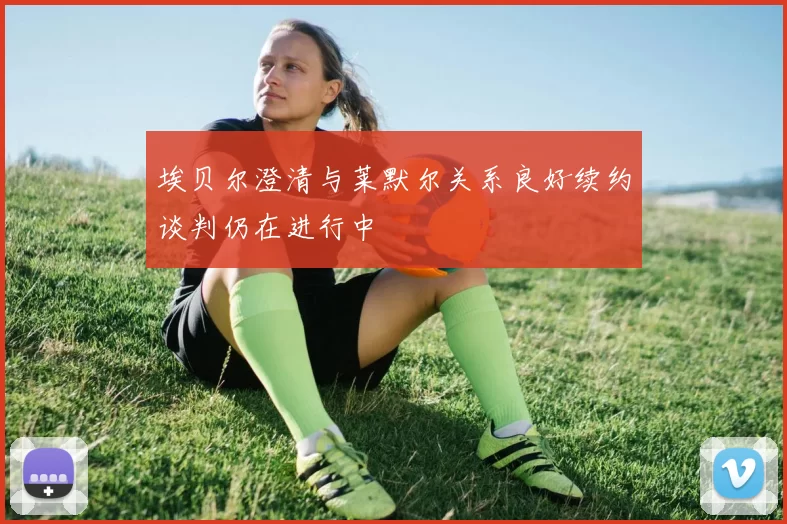 埃贝尔澄清与莱默尔关系良好续约谈判仍在进行中