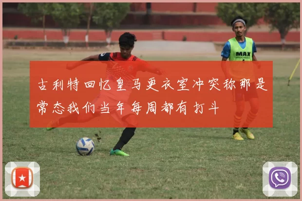 古利特回忆皇马更衣室冲突称那是常态我们当年每周都有打斗