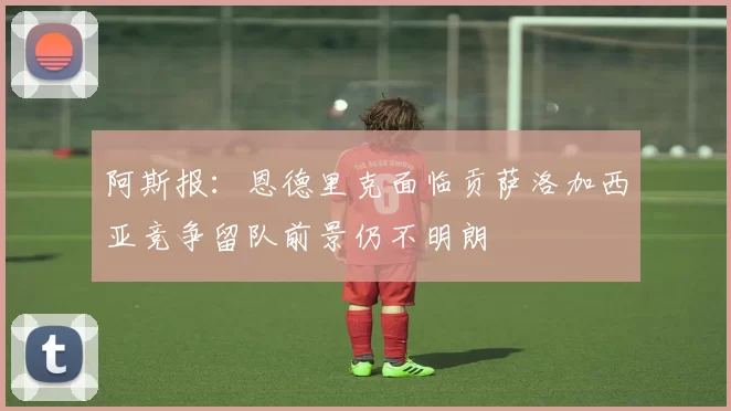 阿斯报：恩德里克面临贡萨洛加西亚竞争留队前景仍不明朗
