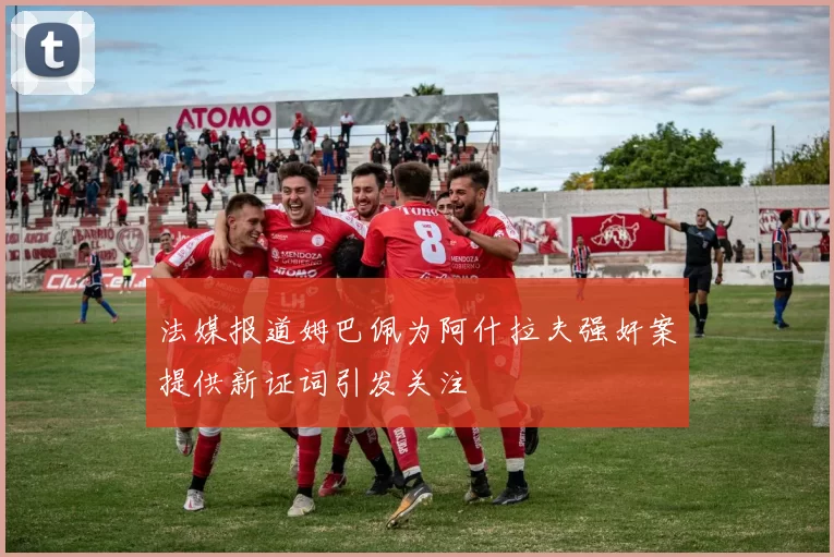 法媒报道姆巴佩为阿什拉夫强奸案提供新证词引发关注