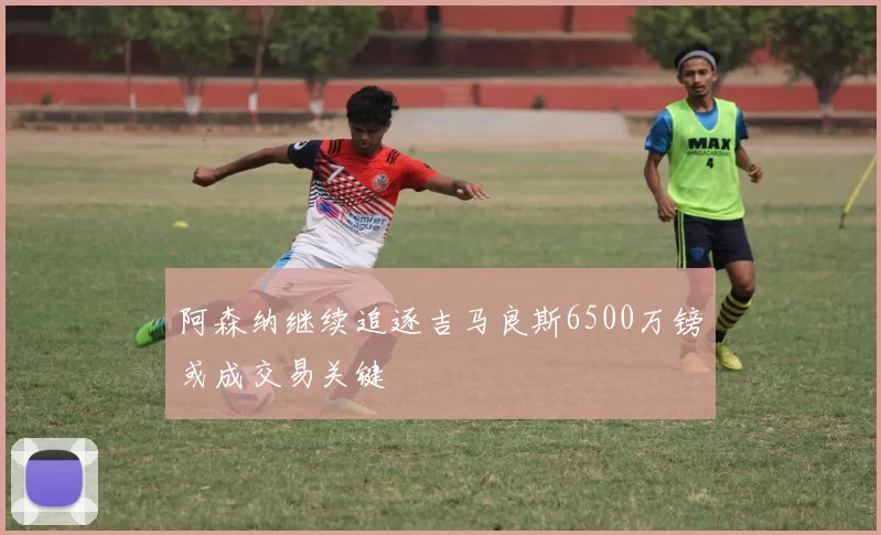 阿森纳继续追逐吉马良斯6500万镑或成交易关键